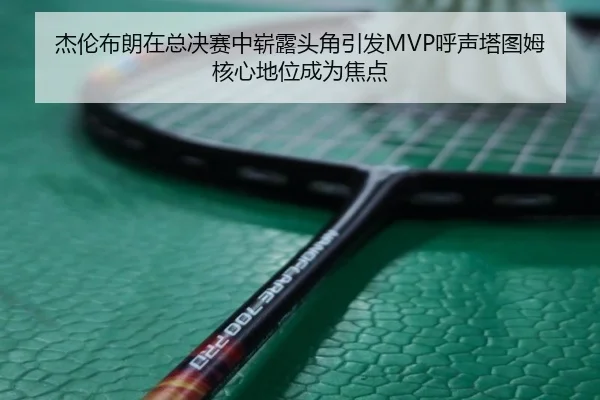 杰伦布朗在总决赛中崭露头角引发MVP呼声塔图姆核心地位成为焦点